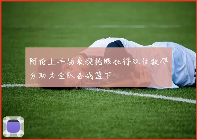 阿伦上半场表现抢眼独得双位数得分助力全队奋战篮下