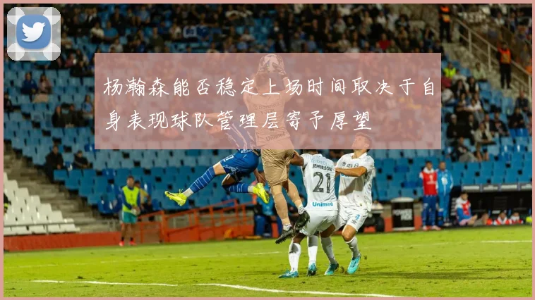 杨瀚森能否稳定上场时间取决于自身表现球队管理层寄予厚望