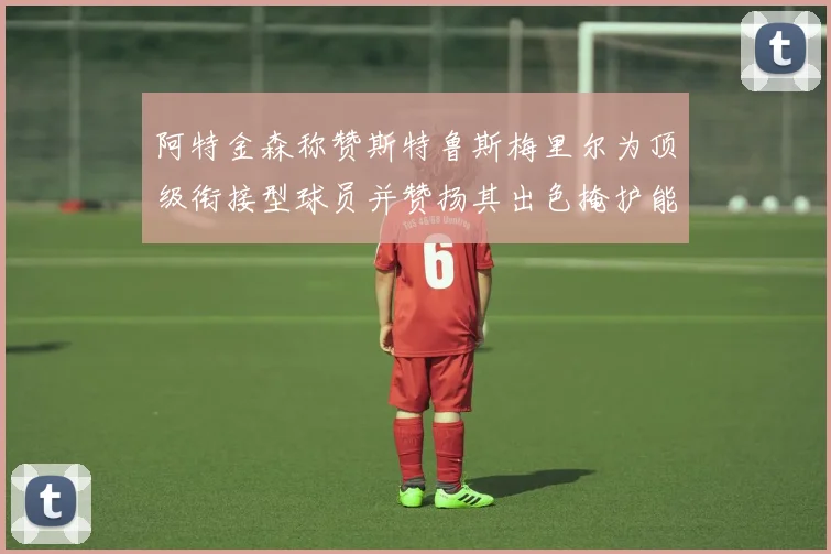 阿特金森称赞斯特鲁斯梅里尔为顶级衔接型球员并赞扬其出色掩护能力