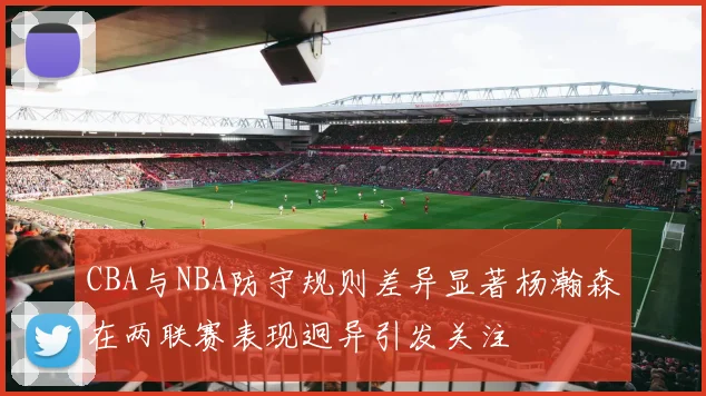 CBA与NBA防守规则差异显著杨瀚森在两联赛表现迥异引发关注