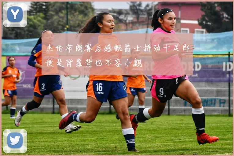 杰伦布朗赛后感慨爵士拼劲十足即便是背靠背也不容小觑