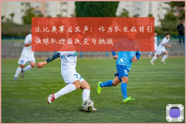 法比奥赛后发声：作为队长我将引领球队迎接改变与挑战