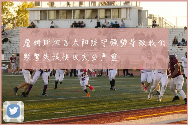 詹姆斯坦言太阳防守强势导致我们频繁失误快攻失分严重