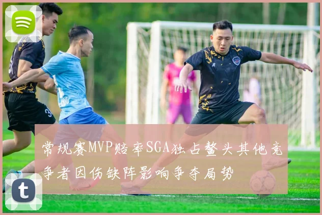 常规赛MVP赔率SGA独占鳌头其他竞争者因伤缺阵影响争夺局势