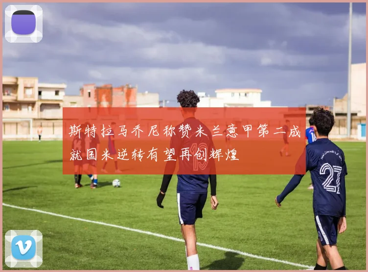 斯特拉马乔尼称赞米兰意甲第二成就国米逆转有望再创辉煌