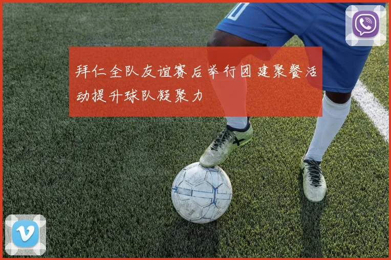 拜仁全队友谊赛后举行团建聚餐活动提升球队凝聚力