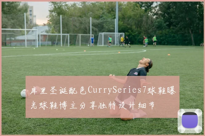 库里圣诞配色CurrySeries7球鞋曝光球鞋博主分享独特设计细节
