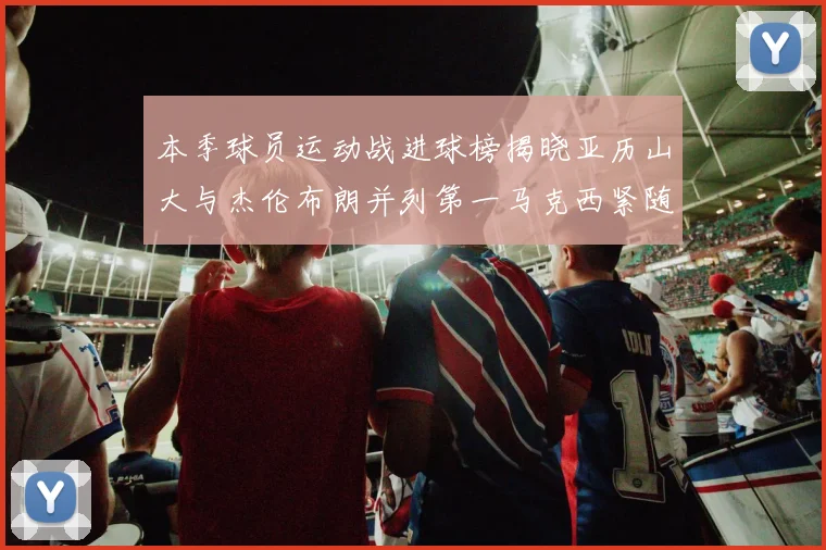 本季球员运动战进球榜揭晓亚历山大与杰伦布朗并列第一马克西紧随其后