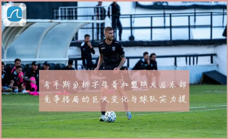 考辛斯分析字母哥加盟热火后东部竞争格局的巨大变化与球队实力提升