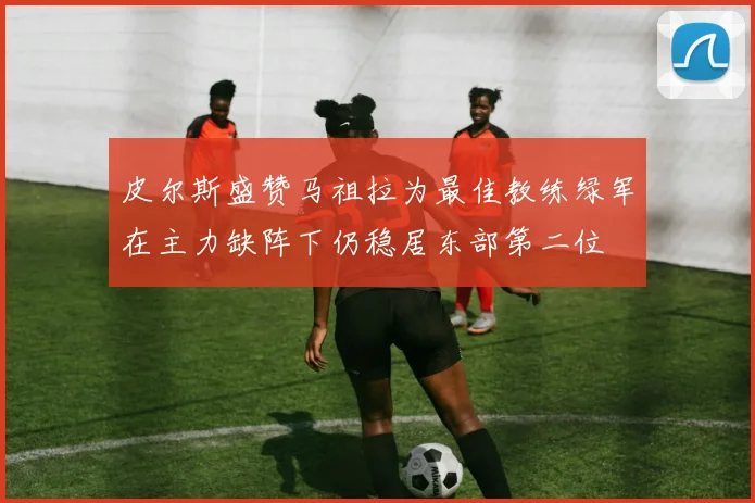 皮尔斯盛赞马祖拉为最佳教练绿军在主力缺阵下仍稳居东部第二位