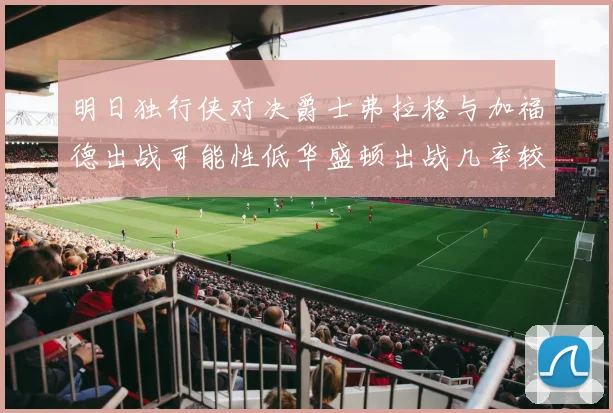 明日独行侠对决爵士弗拉格与加福德出战可能性低华盛顿出战几率较高