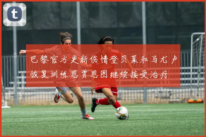 巴黎官方更新伤情登贝莱和马尤卢恢复训练恩贾恩图继续接受治疗
